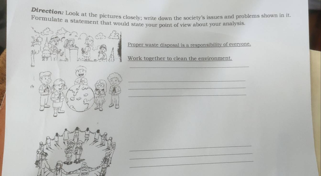 Direction: Look at the pictures closely; write down the society’s issues and problems shown in it. 
Formulate a statement that wou state your point of view about your analysis. 
roper waste disposal is a responsibility of everyone. 
Work together to clean the environment. 
_ 
_ 
_ 
_ 
_ 
_ 
_