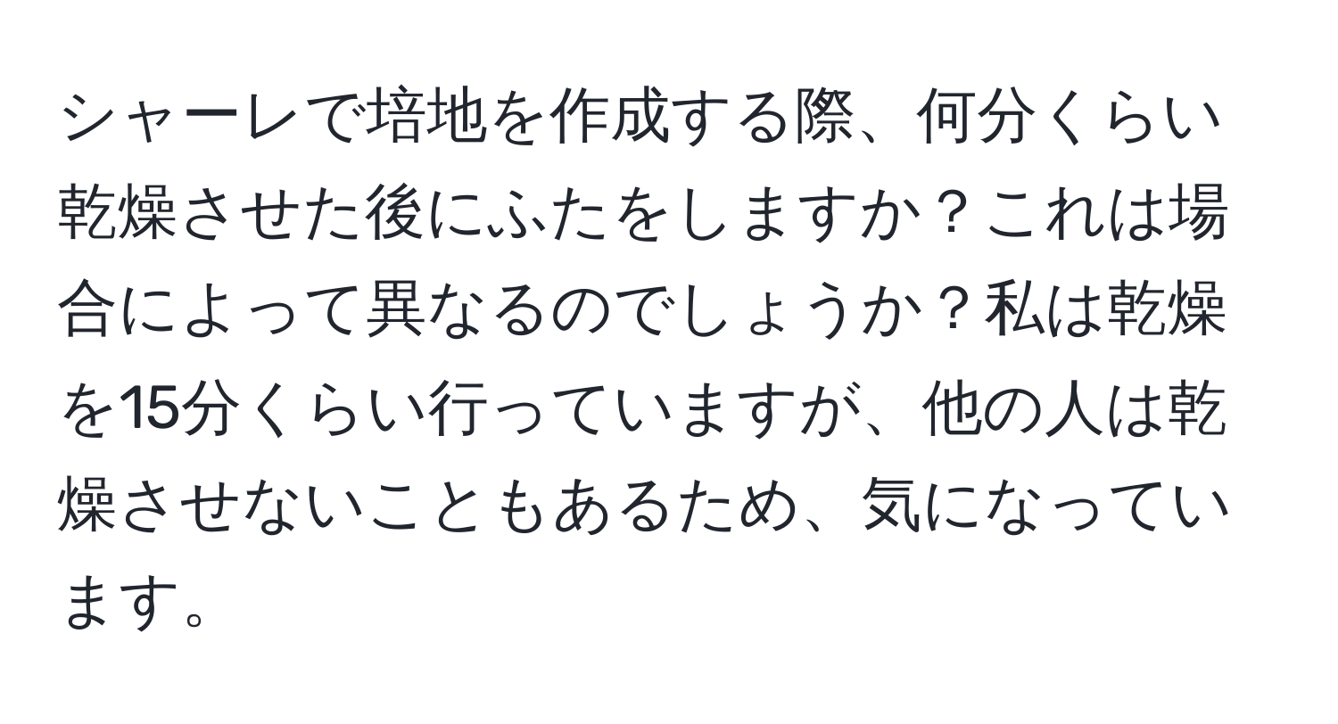 シャーレで培地を作成する際、何分くらい乾燥させた後にふたをしますか？これは場合によって異なるのでしょうか？私は乾燥を15分くらい行っていますが、他の人は乾燥させないこともあるため、気になっています。