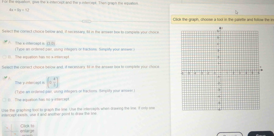 For the equation, give the x-intercept and the y-intercept. Then graph the equation.
4x+9y=12
Click the graph, choose a tool in the palette and follow the in
Select the correct choice below and, if necessary, fill in the answer box to complete your choice
A. The x-intercept is (3,0). 
(Type an ordered pair, using integers or fractions. Simplify your answer.)
B. The equation has no x-intercept
Select the correct choice below and, if necessary, fill in the answer box to complete your choice.
The y-intercept is (0, 4/3 )
(Type an ordered pair, using integers or fractions. Simplify your answer.)
B. The equation has no y-intercept.
Use the graphing tool to graph the line. Use the intercepts when drawing the line. If only one
intercept exists, use it and another point to draw the line.
Click to
enlarge