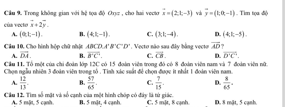 Trong không gian với hệ tọa độ Oxyz , cho hai vectơ vector x=(2;1;-3) và vector y=(1;0;-1). Tìm tọa độ
của vectơ vector x+2vector y.
A. (0;1;-1). (4;1;-1). C. (3;1;-4). D. (4;1;-5). 
B.
Câu 10. Cho hình hộp chữ nhật ABCD. A'B'C'D'. Vectơ nào sau đây bằng vectơ vector AD ?
A. vector DA. B. vector B'C'. C. vector CB. D. vector D'C'. 
Câu 11. Tổ một của chi đoàn lớp 12C có 15 đoàn viên trong đó có 8 đoàn viên nam và 7 đoàn viên nữ.
Chọn ngẫu nhiên 3 đoàn viên trong tổ . Tính xác suất để chọn được ít nhất 1 đoàn viên nam.
A.  12/13 .  57/65 .  7/15 .  8/65 . 
B.
C.
D.
Câu 12. Tìm số mặt và số cạnh của một hình chóp có đáy là tứ giác.
A. 5 mặt, 5 cạnh. B. 5 mặt, 4 cạnh. C. 5 mặt, 8 cạnh. D. 8 mặt, 5 cạnh.