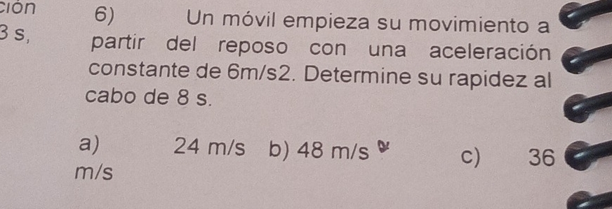 ción 6) Un móvil empieza su movimiento a
3 s, partir del reposo con una aceleración
constante de 6m/s2. Determine su rapidez al
cabo de 8 s.
a) 24 m/s b) 48 m/s 36
c)
m/s