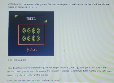 based on garden size in acres. A landscaper is planning a public garden. She uses the diagram to decide on the number of ash frees to plant,
© 2018 StrongMind
Eased on this proportional relationship, the landscaper will plant _[blank 1]_ trees per acre of land. If the
garden covers  1/8  of an acre, she can use the equation _[blank 2]_ to determine t, the number of trees to plant,
based on g, the size of the garden in acres.
Select two answers: one for blank 1 and one for blank 2