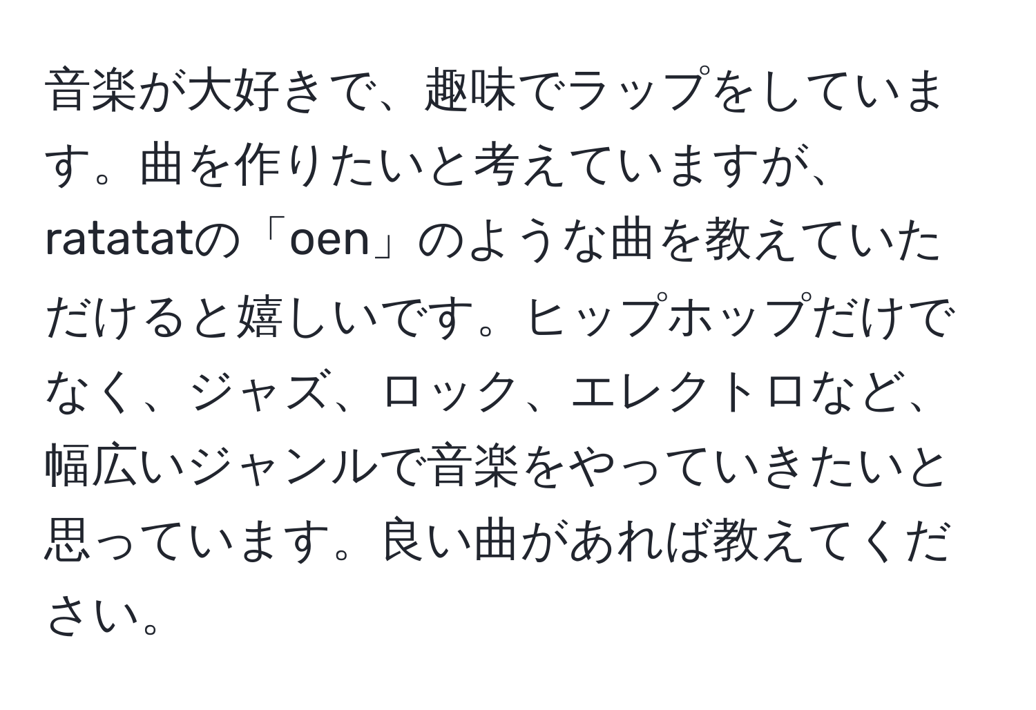 音楽が大好きで、趣味でラップをしています。曲を作りたいと考えていますが、ratatatの「oen」のような曲を教えていただけると嬉しいです。ヒップホップだけでなく、ジャズ、ロック、エレクトロなど、幅広いジャンルで音楽をやっていきたいと思っています。良い曲があれば教えてください。