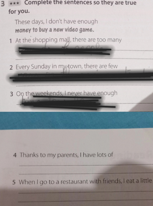 3 ★★★ Complete the sentences so they are true 
for you. 
These days, I don't have enough 
money to buy a new video game. 
1 At the shopping mall, there are too many 
2 Every Sunday in my town, there are few 
3 On the weekends, I never have enough 
4 Thanks to my parents, I have lots of 
_ 
_ 
5 When I go to a restaurant with friends, I eat a little 
_ 
_