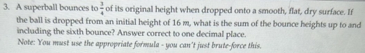 A superball bounces to  3/4  of its original height when dropped onto a smooth, flat, dry surface. If 
the ball is dropped from an initial height of 16 m, what is the sum of the bounce heights up to and 
including the sixth bounce? Answer correct to one decimal place. 
Note: You must use the appropriate formula - you can’t just brute-force this.