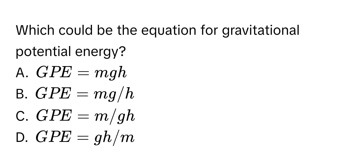 Which could be the equation for gravitational potential energy?
A. $GPE = mgh$
B. $GPE = mg/h$
C. $GPE = m/gh$
D. $GPE = gh/m$