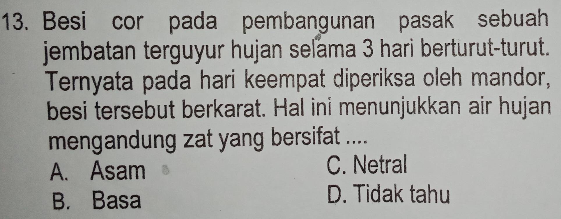 Besi cor pada pembangunan pasak sebuah
jembatan terguyur hujan seľama 3 hari berturut-turut.
Ternyata pada hari keempat diperiksa oleh mandor,
besi tersebut berkarat. Hal ini menunjukkan air hujan
mengandung zat yang bersifat ....
A. Asam
C. Netral
B. Basa
D. Tidak tahu