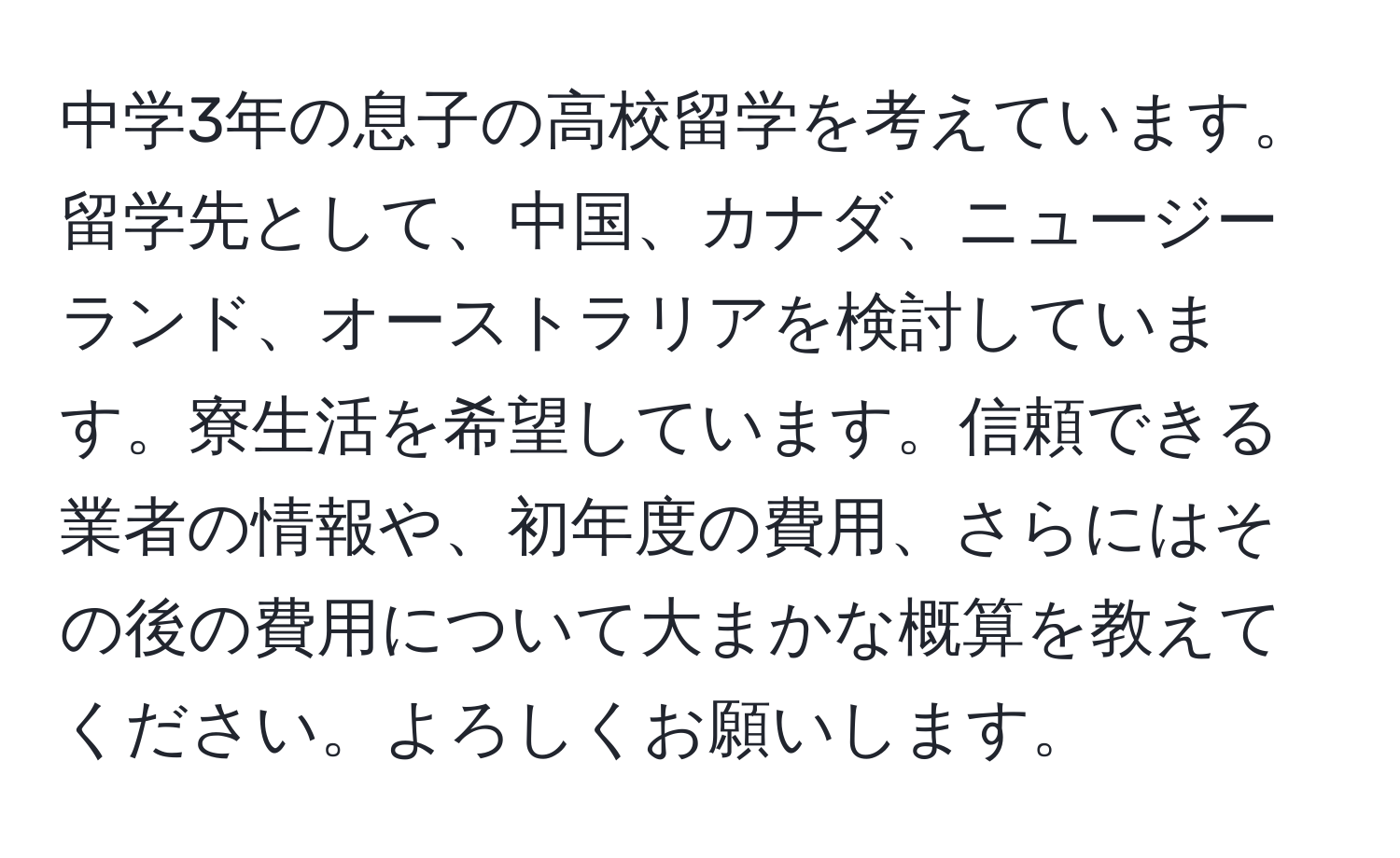中学3年の息子の高校留学を考えています。留学先として、中国、カナダ、ニュージーランド、オーストラリアを検討しています。寮生活を希望しています。信頼できる業者の情報や、初年度の費用、さらにはその後の費用について大まかな概算を教えてください。よろしくお願いします。