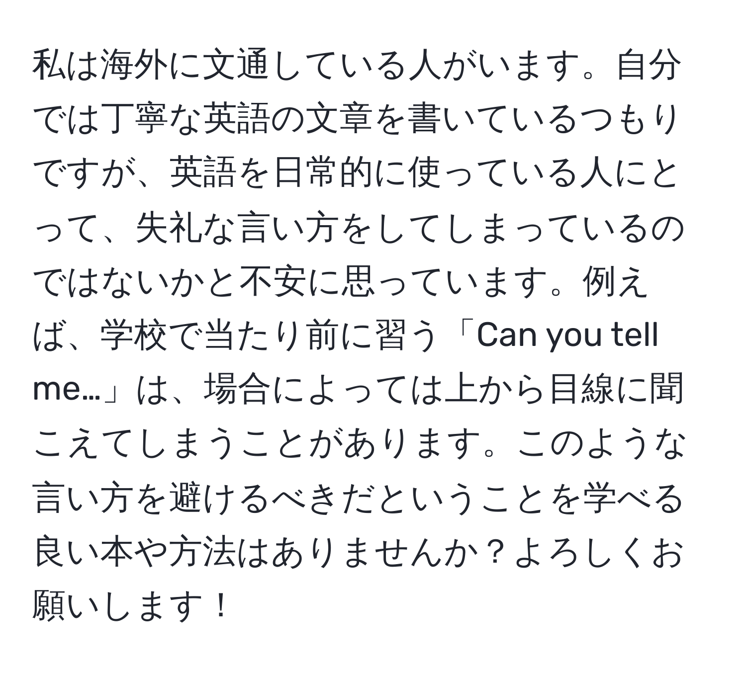 私は海外に文通している人がいます。自分では丁寧な英語の文章を書いているつもりですが、英語を日常的に使っている人にとって、失礼な言い方をしてしまっているのではないかと不安に思っています。例えば、学校で当たり前に習う「Can you tell me…」は、場合によっては上から目線に聞こえてしまうことがあります。このような言い方を避けるべきだということを学べる良い本や方法はありませんか？よろしくお願いします！