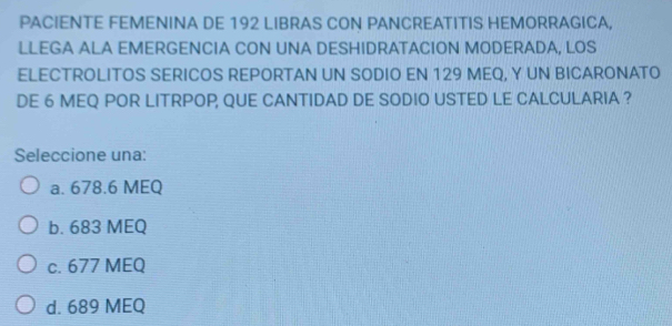 PACIENTE FEMENINA DE 192 LIBRAS CON PANCREATITIS HEMORRAGICA,
LLEGA ALA EMERGENCIA CON UNA DESHIDRATACION MODERADA, LOS
ELECTROLITOS SERICOS REPORTAN UN SODIO EN 129 MEQ, Y UN BICARONATO
DE 6 MEQ POR LITRPOP, QUE CANTIDAD DE SODIO USTED LE CALCULARIA ?
Seleccione una:
a. 678.6 MEQ
b. 683 MEQ
c. 677 MEQ
d. 689 MEQ