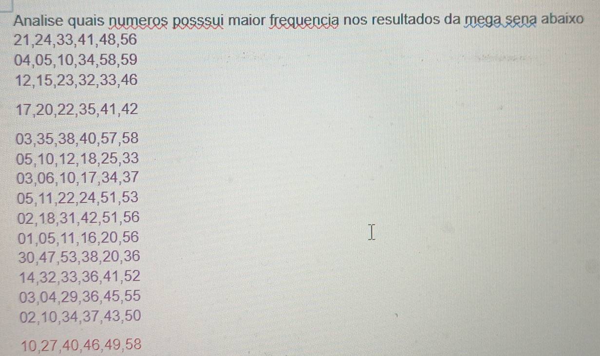 Analise quais numeros posssui maior frequencia nos resultados da mega sena abaixo
21, 24, 33, 41, 48, 56
04, 05, 10, 34, 58, 59
12, 15, 23, 32, 33, 46
17, 20, 22, 35, 41, 42
03, 35, 38, 40, 57, 58
05, 10, 12, 18, 25, 33
03, 06, 10, 17, 34, 37
05, 11, 22, 24, 51, 53
02, 18, 31, 42, 51, 56
01, 05, 11, 16, 20, 56
30, 47, 53, 38, 20, 36
14, 32, 33, 36, 41, 52
03, 04, 29, 36, 45, 55
02, 10, 34, 37, 43, 50
10, 27, 40, 46, 49, 58