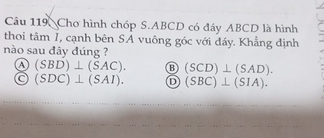 Chơ hình chóp S. ABCD có đáy ABCD là hình
thoi tâm I, cạnh bên SA vuông góc với đáy. Khẳng định
nào sau đây đúng ?
a (SBD)⊥ (SAC). B (SCD)⊥ (SAD).
(SDC)⊥ (SAI). D (SBC)⊥ (SIA).