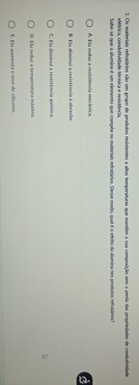 Os materiais refratários são um grupo de produtos resistentes a altas temperaturas que mantêm a sua composição sem a perda das propriedades de condutividade
elétrica, condutividade térmica e resistência.
Sabe-se que a alumina é um elemento que compõe os materiais refratários. Desse modo, qual é o efeito da alumina nos produtos refratários?
A. Ela reduz a resistência mecânica.
B. Ela diminui a resistência à abrasão.
C. Ela diminui a resistência química.
D. Ela reduz a temperatura máxima.
E. Ela aumenta o teor de silicatos.