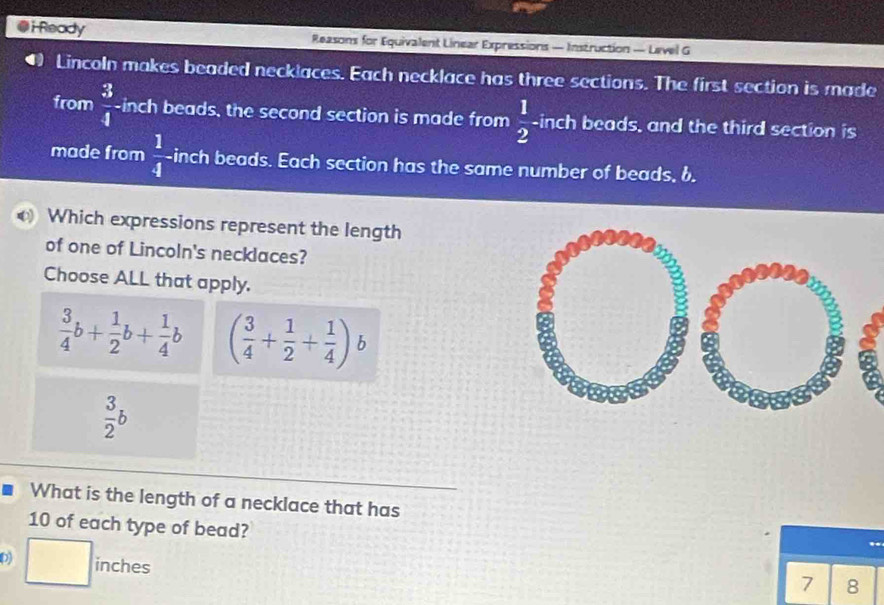 Ready Reasons for Equivalent Linear Expressions — Instruction — Level G
Lincoln makes beaded necklaces. Each necklace has three sections. The first section is made
from  3/4  inch beads, the second section is made from  1/2  -inch beads, and the third section is
made from  1/4  inch beads. Each section has the same number of beads, b.
Which expressions represent the length
of one of Lincoln's necklaces?
Choose ALL that apply.
 3/4 b+ 1/2 b+ 1/4 b ( 3/4 + 1/2 + 1/4 ) b
 3/2 b
What is the length of a necklace that has
10 of each type of bead?
D) □ ind thes
7 8