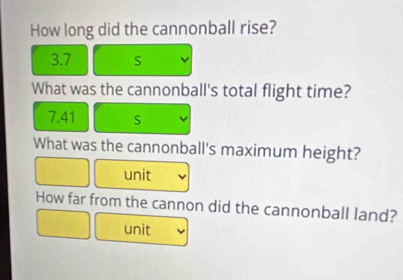 How long did the cannonball rise?
3.7 S
What was the cannonball's total flight time?
7.41 S
What was the cannonball's maximum height? 
unit 
How far from the cannon did the cannonball land? 
unit