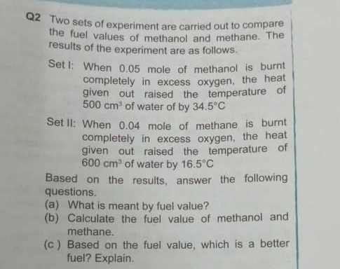 Two sets of experiment are carried out to compare 
the fuel values of methanol and methane. The 
results of the experiment are as follows. 
Set I: When 0.05 mole of methanol is burnt 
completely in excess oxygen, the heat 
given out raised the temperature of
500cm^3 of water of by 34.5°C
Set II: When 0.04 mole of methane is burnt 
completely in excess oxygen, the heat 
given out raised the temperature of
600cm^3 of water by 16.5°C
Based on the results, answer the following 
questions. 
(a) What is meant by fuel value? 
(b) Calculate the fuel value of methanol and 
methane. 
(c) Based on the fuel value, which is a better 
fuel? Explain.