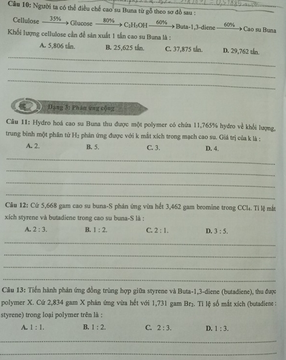 Người ta có thể điều chế cao su Buna từ gỗ theo sơ đồ sau :_
_
Glucose
Cellulose 35% 80% C_2H_5OH 60% Buta -1,3 -diene 60% Cao su Buna
Khối lượng cellulose cần đề sản xuất 1 tấn cao su Buna là :
_
A. 5,806 tấn. B. 25,625 tấn. C. 37,875 tấn. D. 29,762 tấn.
_
_
Dạng 3: Phân ứng cộng
Câu 11: Hydro hoá cao su Buna thu được một polymer có chứa 11,765% hydro về khối lượng,
trung bình một phân tử H_2 phản ứng được với k mắt xích trong mạch cao su. Giá trị của k là :
A. 2. B. 5. C. 3. D. 4.
_
_
_
_
Câu 12: Cứ 5,668 gam cao su buna-S phản ứng vừa hết 3,462 gam bromine trong CCl₄. Tỉ lệ mắt
xích styrene và butadiene trong cao su buna-S là :
A. 2:3. B. 1:2. C. 2:1. D. 3:5. 
_
_
_
_
Câu 13: Tiến hành phản ứng đồng trùng hợp giữa styrene và Buta -1, 3 -diene (butadiene), thu được
polymer X. Cứ 2,834 gam X phản ứng vừa hết với 1,731 gam Br_2. Ti lệ số mắt xích (butadiene :
styrene) trong loại polymer trên là :
A. 1:1. B. 1:2. C. 2:3. D. 1:3. 
_
_