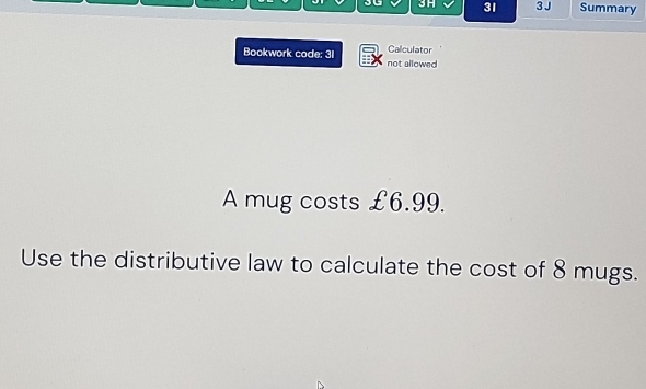 3G 3H 31 3J Summary 
Calculator 
Bookwork code: 31 not allowed 
A mug costs £6.99. 
Use the distributive law to calculate the cost of 8 mugs.