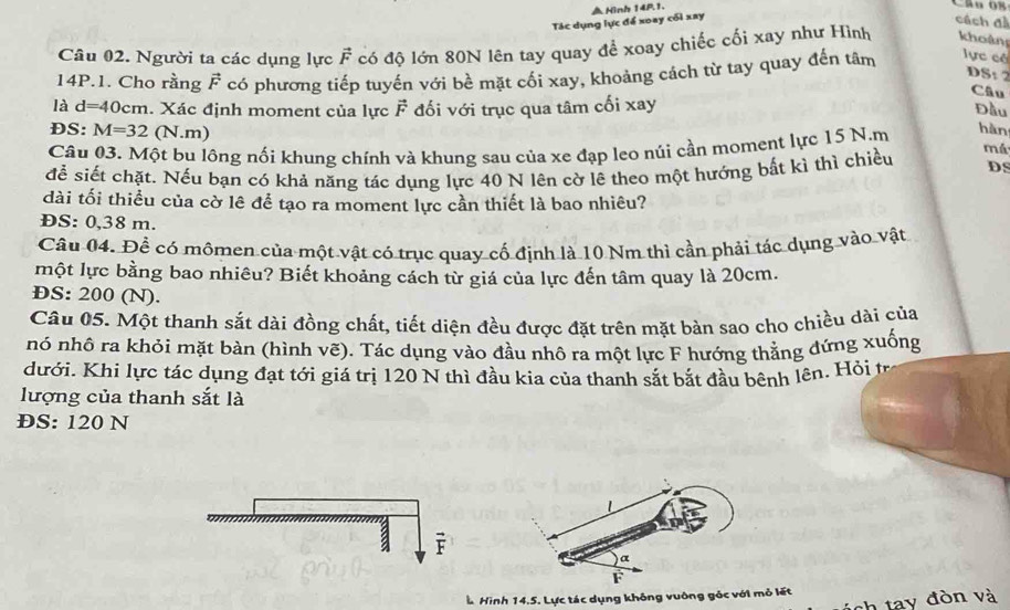 Tác dụng lực để xoay cối xay △ Hình 14P.1. 
Câu O8 
cách đ 
Câu 02. Người ta các dụng lực F có độ lớn 80N lên tay quay để xoay chiếc cối xay như Hình khoảng 
14P.1. Cho rằng vector F có phương tiếp tuyến với bề mặt cối xay, khoảng cách từ tay quay đến tâm lực có 
DS: 2 
Câu 
là d=40cm. Xác định moment của lực F đối với trục qua tâm cối xay 
Đầu 
DS: M=32 (N.m) 
Câu 03. Một bu lồng nối khung chính và khung sau của xe đạp leo núi cần moment lực 15 N.m hàn 
để siết chặt. Nếu bạn có khả năng tác dụng lực 40 N lên cờ lê theo một hướng bất kì thì chiều má DS 
dài tối thiều của cờ lê để tạo ra moment lực cần thiết là bao nhiêu? 
ĐS: 0,38 m. 
Câu 04. Đề có mômen của một vật có trục quay cố định là 10 Nm thì cần phải tác dụng vào vật 
một lực bằng bao nhiêu? Biết khoảng cách từ giá của lực đến tâm quay là 20cm. 
ÐS: 200 (N). 
Cầu 05. Một thanh sắt dài đồng chất, tiết diện đều được đặt trên mặt bàn sao cho chiều dài của 
nó nhô ra khỏi mặt bàn (hình vẽ). Tác dụng vào đầu nhô ra một lực F hướng thẳng đứng xuống 
dưới. Khi lực tác dụng đạt tới giá trị 120 N thì đầu kia của thanh sắt bắt đầu bênh lên. Hỏi tr 
lượng của thanh sắt là 
ĐS: 120 N
F
* Hình 14.5. Lực tác dụng không vuông góc với mỏ lết 
tay đòn và