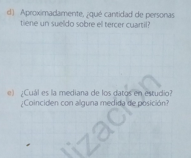 Aproximadamente, ¿qué cantidad de personas 
tiene un sueldo sobre el tercer cuartil? 
e) ¿Cuál es la mediana de los datos en estudio? 
¿Coinciden con alguna medida de posición?