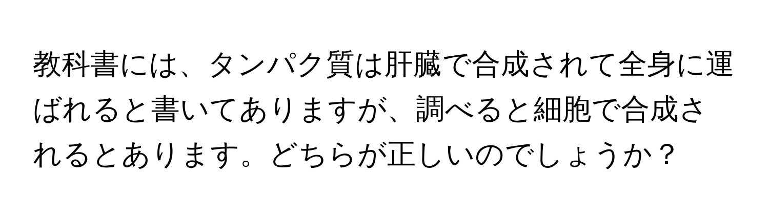 教科書には、タンパク質は肝臓で合成されて全身に運ばれると書いてありますが、調べると細胞で合成されるとあります。どちらが正しいのでしょうか？