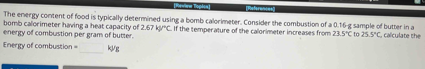 [Review Topics] [References] 
The energy content of food is typically determined using a bomb calorimeter. Consider the combustion of a 0.16-g sample of butter in a 
bomb calorimeter having a heat capacity of 2.67kJ/^circ C. If the temperature of the calorimeter increases from 23.5°C to 25.5°C , calculate the 
energy of combustion per gram of butter. 
Energy of combustion =□ kJ/g