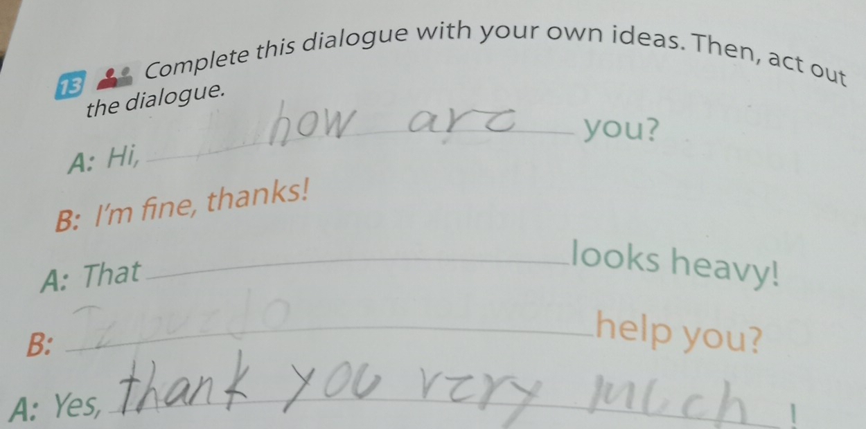 Complete this dialogue with your own ideas. Then, act out 
13 
the dialogue. 
_you? 
A: Hi, 
B: I’m fine, thanks! 
A: That 
_looks heavy! 
B: 
_help you? 
_ 
A: Yes, 1