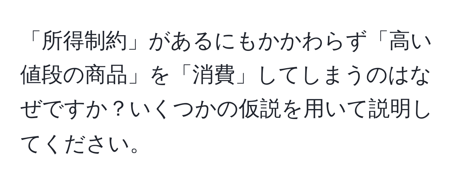 「所得制約」があるにもかかわらず「高い値段の商品」を「消費」してしまうのはなぜですか？いくつかの仮説を用いて説明してください。