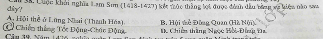 Cuộc khởi nghĩa Lam Sơn (1418-1427) kết thúc thắng lợi được đánh dầu bằng sự kiện nào sau
đây?
A. Hội thề ở Lũng Nhai (Thanh Hóa). B. Hội thể Đông Quan (Hà Nội).
C Chiến thắng Tốt Động-Chúc Động. D. Chiến thắng Ngọc Hồi-Đống Đa.
Câu 39. Năm 1426 n