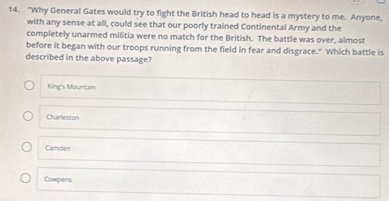 "Why General Gates would try to fight the British head to head is a mystery to me. Anyone,
with any sense at all, could see that our poorly trained Continental Army and the
completely unarmed militia were no match for the British. The battle was over, almost
before it began with our troops running from the field in fear and disgrace." Which battle is
described in the above passage?
King's Mountain
Charleston
Camden
Cowpens