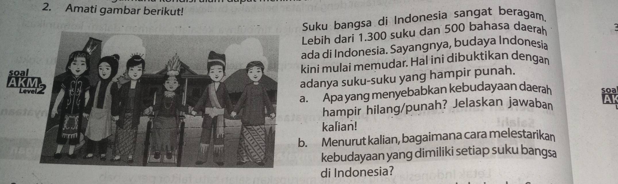 Amati gambar berikut! 
Suku bangsa di Indonesia sangat beragam. 
Lebih dari 1.300 suku dan 500 bahasa daerah 
ada di Indonesia. Sayangnya, budaya Indonesia 
soa 
kini mulai memudar. Hal ini dibuktikan dengan 
adanya suku-suku yang hampir punah. 
Level soa 
a. Apa yang menyebabkan kebudayaan daerah 
hampir hilang/punah? Jelaskan jawaban 
Al 
kalian! 
b. Menurut kalian, bagaimana cara melestarikan 
kebudayaan yang dimiliki setiap suku bangsa 
di Indonesia?