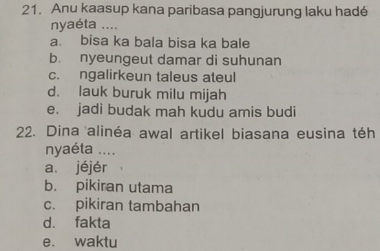 Anu kaasup kana paribasa pangjurung laku hadé
nyaéta ....
a. bisa ka bala bisa ka bale
b. nyeungeut damar di suhunan
c. ngalirkeun taleus ateul
d. lauk buruk milu mijah
e. jadi budak mah kudu amis budi
22. Dina alinéa awal artikel biasana eusina téh
nyaéta ....
a. jéjér
b. pikiran utama
c. pikiran tambahan
d. fakta
e. waktu