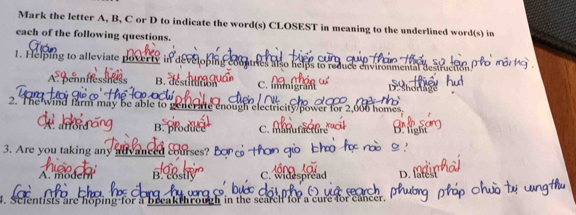 Mark the letter A, B, C or D to indicate the word(s) CLOSEST in meaning to the underlined word(s) in
each of the following questions.
1. Helping to alleviate poverty in develo ntries also helps to reduce environmental destruction
A. pennifessness B. destitution C. immigrant
D short
2. The wind farm may be able to generate enough electricity/power for 2,000 homes.
B. β Brgh
A. affor C. manufactur
3. Are you taking any advanced cours
A. modern B. costly C. widespread
D. lates
. Scientists are hoping for a breakthrough in the search for a cure for cancer.