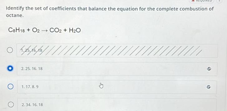 Identify the set of coefficients that balance the equation for the complete combustion of
octane.
C_8H_18+O_2to CO_2+H_2O
1, 25, 16, 18
o 2. 25. 16. 18
1. 17. 8. 9
G
2. 34. 16. 18