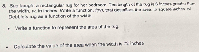 Sue bought a rectangular rug for her bedroom. The length of the rug is 6 inches greater than 
the width, w, in inches. Write a function, f(w) , that describes the area, in square inches, of 
Debbie's rug as a function of the width. 
Write a function to represent the area of the rug. 
Calculate the value of the area when the width is 72 inches