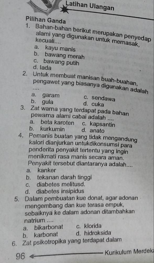 Latihan Ulangan
Pilihan Ganda
1. Bahan-bahan berikut merupakan penyedap
alami yang digunakan untuk memasak,
kecuali....
a. kayu manis
b. bawang merah
c. bawang putih
d. lada
2. Untuk membuat manisan buah-buahan,
pengawet yang biasanya digunakan adalah
…
a. garam c. sendawa
b. gula d. cuka
3. Zat warna yang terdapat pada bahan
pewarna alami cabai adalah ….
a. beta karoten c. kapsantin
b. kurkumin d. anato
4. Pemanis buatan yang tidak mengandung
kalori dianjurkan untukdikonsumsi para
penderita penyakit tertentu yang ingin
menikmati rasa manis secara aman.
Penyakit tersebut diantaranya adalah....
a. kanker
b. tekanan darah tinggi
c. diabetes melitusd.
d. diabetes insipidus
5. Dalam pembuatan kue donat, agar adonan
mengembang dan kue terasa empuk,
sebaiknya ke dalam adonan ditambahkan
natrium ....
a. bikarbonat c. klorida
b. karbonat d. hidroksida
6. Zat psikotropika yang terdapat dalam
96 Kurikulum Merdek