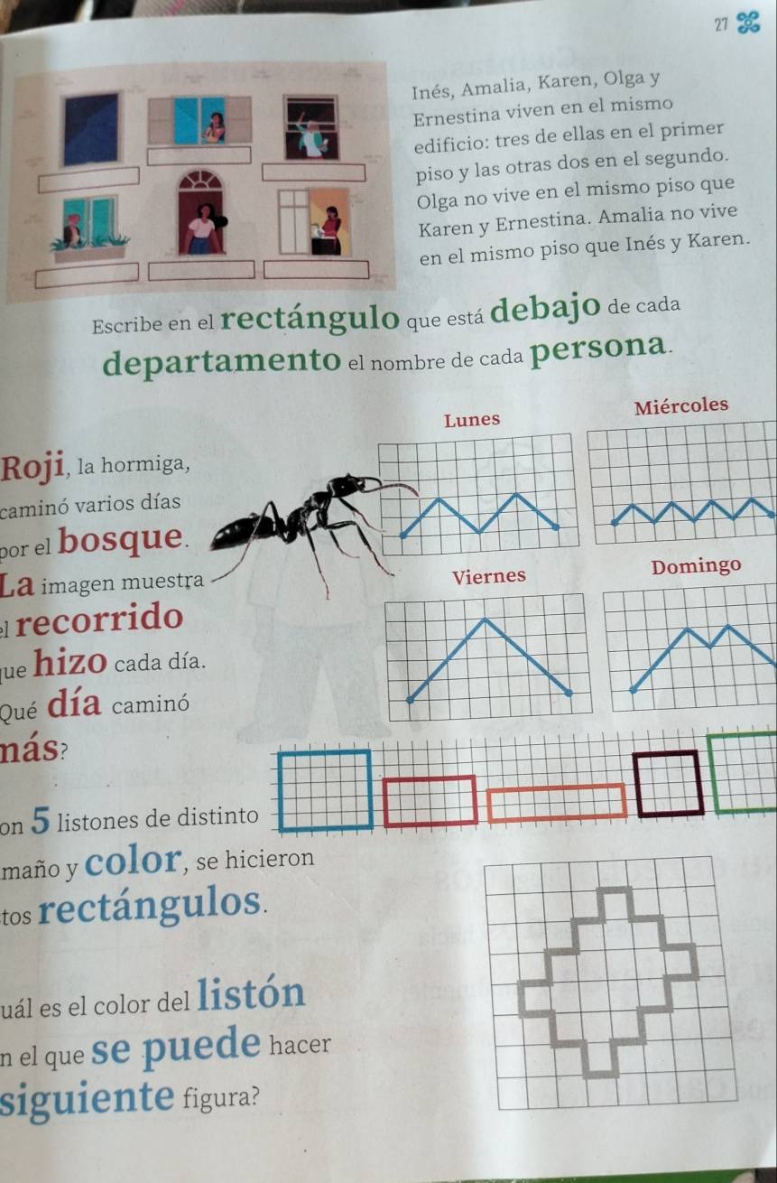 nés, Amalia, Karen, Olga y 
rnestina viven en el mismo 
dificio: tres de ellas en el primer 
iso y las otras dos en el segundo. 
lga no vive en el mismo piso que 
Karen y Ernestina. Amalia no vive 
en el mismo piso que Inés y Karen. 
Escribe en el rectángulo que está debajo de cada 
departamento el nombre de cada persona. 
Lunes Miércoles 
Roji, la hormiga 
caminó varios días 
por el bosque 
La imagen muesDomingo 
recorrido 
que hizO cada día. 
Qué día caminó 
nás? 
on 5 listones de distinto 
maño y ColOr, se hicieron 
tos rectángulos. 
uál es el color del listón 
n el que se puede hacer 
siguiente figura?