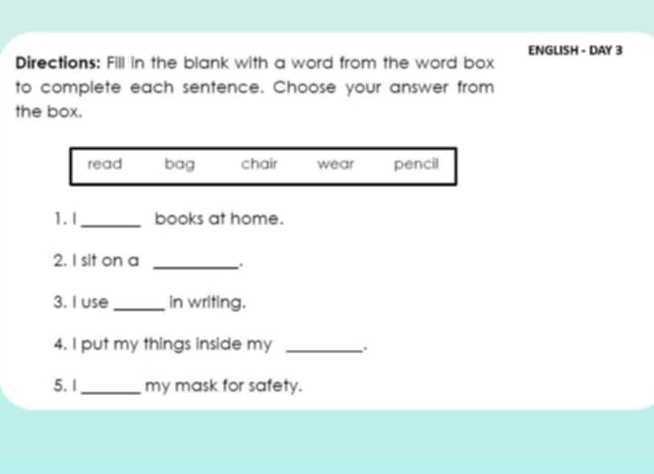 ENGLISH - DAY 3
Directions: Fill in the blank with a word from the word box
to complete each sentence. Choose your answer from
the box.
read bag chair wear pencil
1. I_ books at home.
2. I sit on a _.
3. I use _in writing.
4. I put my things inside my_
5. 1_ my mask for safety.