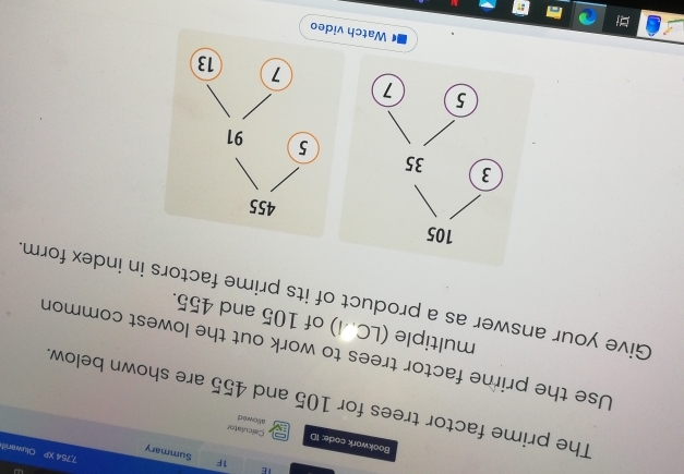 1F
7,75
TE Summary Dluwanit 
BMDAD 
Bookwark code: 1D allowed Calculator 
The prime factor trees for 105 and 455 are shown below 
Use the prime factor trees to work out the lowest common 
multiple (LC.I) of 105 and 455. 
Give your answer as a product of its prime factors in index form.
105
3 35
5 7 
Watch v