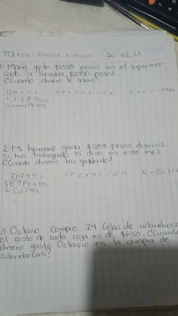 ToYca: Danat ximeha 10 02 25
LMavia gsto $lsse pesns on el supermer.
Cad. Si llevala 52060 pesos.
dCoanto dinere le sobre?
operacion R e s v Itado
2 3 5 8 Peses
2o00PeS0s
2=H, hermano gana $589 peses diavios.
si ha trabaade 15 dias en estc mes
CCuanto dinero ha gaNlado?
0ats OP t racron RcSu H+
589PcsoS
a sdias
3Oclano compro 24 Ca)as de cobrebock
el costo de cada ca)a es de 4650. Ccuant
dinero gasts Octavio en la compra de
cubrebocas?