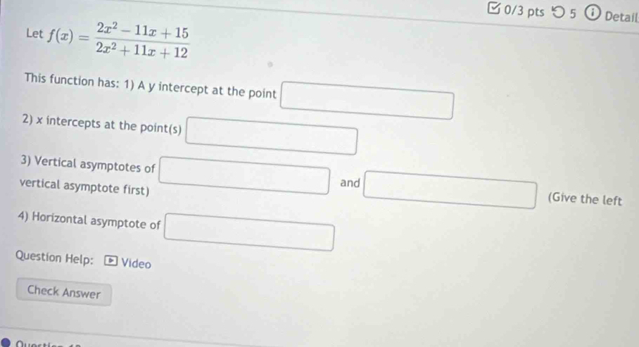 つ 5 ⓘ Detail 
Let f(x)= (2x^2-11x+15)/2x^2+11x+12 
This function has: 1) A y intercept at the point □
2) x intercepts at the point(s) □
3) Vertical asymptotes of □ and □ (Give the left 
vertical asymptote first) 
4) Horizontal asymptote of □
Question Help: Video 
Check Answer