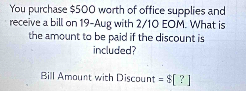 You purchase $500 worth of office supplies and 
receive a bill on 19-Aug with 2/10 EOM. What is 
the amount to be paid if the discount is 
included? 
Bill Amount with Discount = $[?]