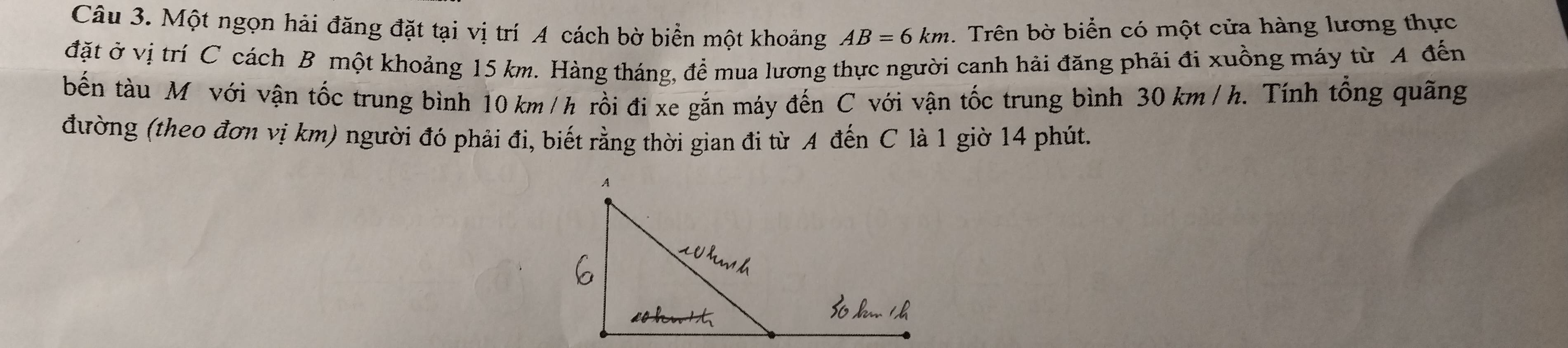 Một ngọn hải đăng đặt tại vị trí A cách bờ biển một khoảng AB=6km. Trên bờ biển có một cửa hàng lương thực 
đặt ở vị trí C cách B một khoảng 15 km. Hàng tháng, để mua lương thực người canh hải đăng phải đi xuồng máy từ A đến 
bến tàu M với vận tốc trung bình 10 km/h rồi đi xe gắn máy đến C với vận tốc trung bình 30 km /h. Tính tổng quãng 
đường (theo đơn vị km) người đó phải đi, biết rằng thời gian đi từ A đến C là 1 giờ 14 phút.