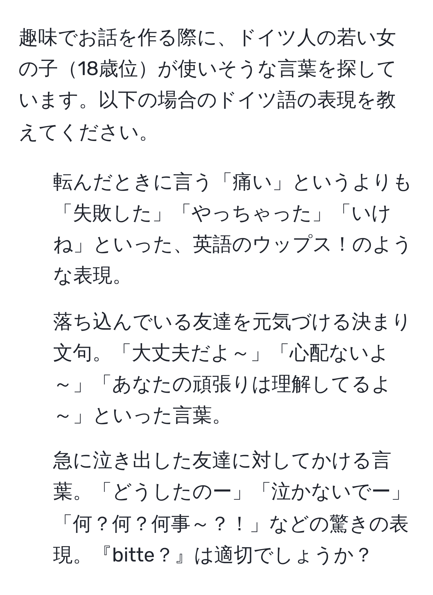 趣味でお話を作る際に、ドイツ人の若い女の子18歳位が使いそうな言葉を探しています。以下の場合のドイツ語の表現を教えてください。

1. 転んだときに言う「痛い」というよりも「失敗した」「やっちゃった」「いけね」といった、英語のウップス！のような表現。
   
2. 落ち込んでいる友達を元気づける決まり文句。「大丈夫だよ～」「心配ないよ～」「あなたの頑張りは理解してるよ～」といった言葉。

3. 急に泣き出した友達に対してかける言葉。「どうしたのー」「泣かないでー」「何？何？何事～？！」などの驚きの表現。『bitte？』は適切でしょうか？