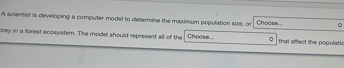 A scientist is developing a computer model to determine the maximum population size, or Choose... 
brey in a forest ecosystem. The model should represent all of the Choose... that affect the populatic