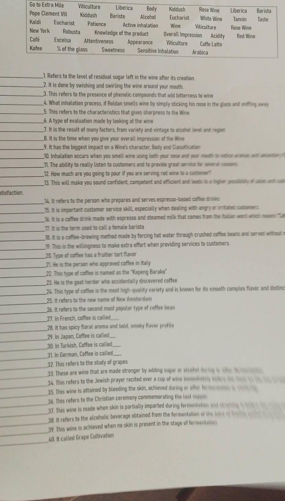 Refers to the level of residual sugar left in the wine after its creation.
_2. It is done by swishing and swirling the wine around your mouth.
_3. This refers to the presence of phenolic compounds that add bitterness to wine
_4. What inhalation process, if Roldan smells wine by simply sticking his nose in the glass and sniffing away
_5. This refers to the characteristics that gives sharpness to the Wine
_6. A type of evaluation made by looking at the wine
_7. It is the result of many factors, from variety and vintage to alcohol lavel and region
_8. It is the time when you give your overall impression of the Wine
_9. It has the biggest impact on a Wine's character, Body and Classficattion
_10. Inhalation occurs when you smell wine using both your nose and your mouth to rotiee armed and secundar  
_11. The ability to really listen to customers and to provide great service for severa remo 
_12. How much are you going to pour if you are serving red wine to a customer?
_13. This will make you sound confident, competent and efficient and leats to a nigher puns ont of anr ittat
atisfaction.
_14. It refers to the person who prepares and serves espresso-based coffee drinks
_
15. It is important customer service skill, especially when dealing with angry or irritated customers
_16. It is a coffee drink made with espresso and steamed milk that comes from the Italian word which means "Do
_
17. It is the term used to call a female barista
_18. It is a coffee-brewing method made by forcing hot water through crushed coffee beans and served without r
_
19. This is the willingness to make extra effort when providing services to customers.
_20. Type of coffee has a fruitier tart flavor
_21. He is the person who approved coffee in Italy
_22. This type of coffee is named as the ''Kapeng Barako''
_
23. He is the goat herder who accidentally discovered coffee
_24. This type of coffee is the most high-quality variety and is known for its smooth complex flavor and distinc
_
25. It refers to the new name of New Amsterdam
_
26. It refers to the second most popular type of coffee bean
_27. In French, coffee is called_
_
28. It has spicy floral aroma and hold, smoky flaver profite
_29. In Japan, Coffee is called_
_
30. In Turkish, Coffee is called_
_
31. In German, Coffee is called_
_
32. This refers to the study of grapes
_
33. These are wine that are made stronger by adding sugar or alcehel thenl os after as dene te 
_
34. This refers to the Jewish prayer recited over a cup of wine immedatery hehre the snal on the te t 
_
35. This wine is attained by bleeding the skin, achieved during or after fermeniaion i yous re
_
36. This refers to the Christian ceremony commemorating the last aue
_
37. This wine is made when skin is partially imparted during fermentation and straining a hefere th 
38. It refers to the alcoholic beverage obtained from the fermentation of the nace of b es  
_
_39. This wine is achieved when no skin is present in the stage of fermentation
_
40. It called Grape Cultivation