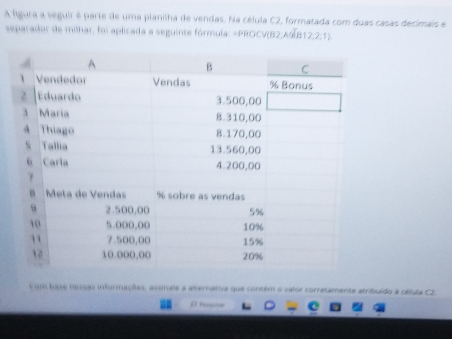 A figura a seguir é parte de uma planilha de vendas. Na célula C2, formatada com duas casas decimais e 
separador de milhar, foi aplicada a seguinte fórmula: =PROCV(62;A6]B12;2,2;1)
Fim hase nessas informações, assinale a alternativa que contém o valor corretamente atribuído a cálula CZ.