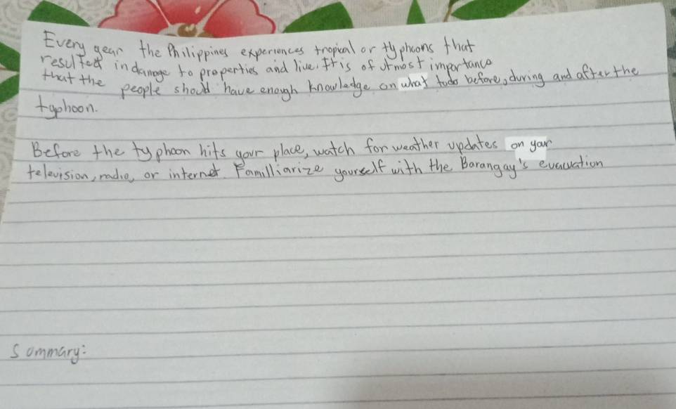 Every year the Philippines experiences tropial or fyphoons that 
resulted in danage to properties and live. Itis of ormost importance 
that the people should have enough knowledge on what tood before, during and after the 
fgehoon 
Before the typhoon hits your place, watch for weather updates on your 
telovision, radie, or internet. Familliarize yourself with the Barangay's evacuiation 
Sommary: