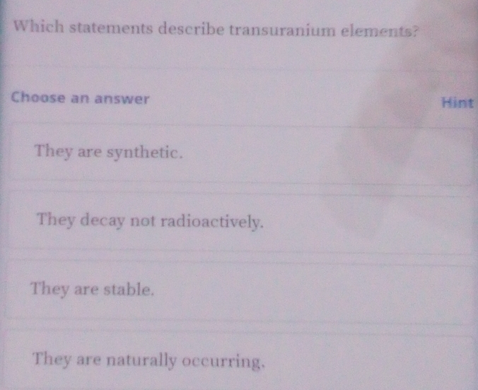 Which statements describe transuranium elements?
Choose an answer Hint
They are synthetic.
They decay not radioactively.
They are stable.
They are naturally occurring.