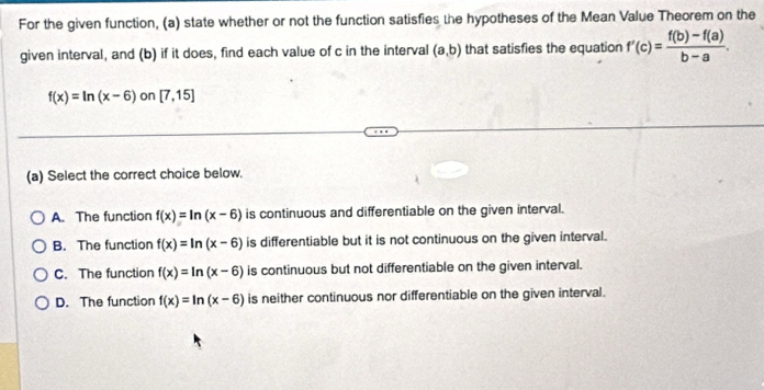 For the given function, (a) state whether or not the function satisfies the hypotheses of the Mean Value Theorem on the
given interval, and (b) if it does, find each value of c in the interval (a,b) that satisfies the equation f'(c)= (f(b)-f(a))/b-a .
f(x)=ln (x-6) on [7,15]
(a) Select the correct choice below.
A. The function f(x)=ln (x-6) is continuous and differentiable on the given interval.
B. The function f(x)=ln (x-6) is differentiable but it is not continuous on the given interval.
C. The function f(x)=ln (x-6) is continuous but not differentiable on the given interval.
D. The function f(x)=ln (x-6) is neither continuous nor differentiable on the given interval.